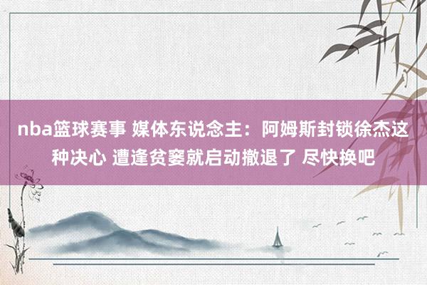 nba篮球赛事 媒体东说念主：阿姆斯封锁徐杰这种决心 遭逢贫窭就启动撤退了 尽快换吧