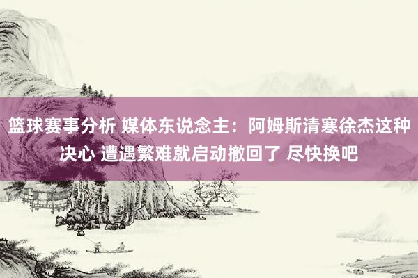 篮球赛事分析 媒体东说念主：阿姆斯清寒徐杰这种决心 遭遇繁难就启动撤回了 尽快换吧