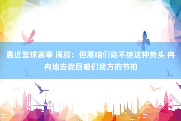 最近篮球赛事 周鹏：但愿咱们能不绝这种势头 冉冉地去找回咱们我方的节拍