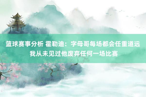 篮球赛事分析 霍勒迪：字母哥每场都会任重道远 我从未见过他废弃任何一场比赛