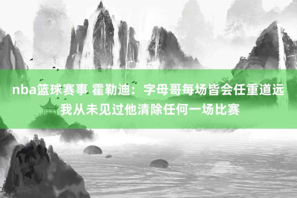 nba篮球赛事 霍勒迪：字母哥每场皆会任重道远 我从未见过他清除任何一场比赛