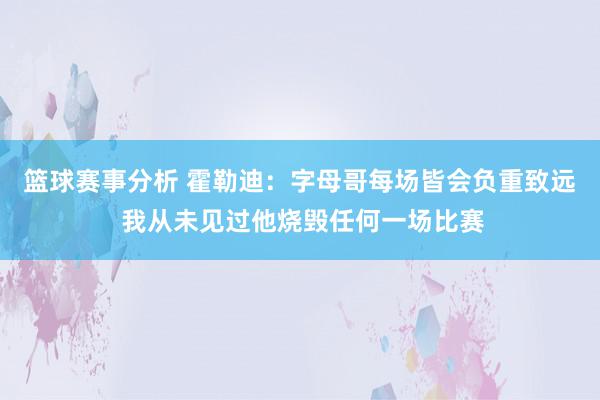 篮球赛事分析 霍勒迪：字母哥每场皆会负重致远 我从未见过他烧毁任何一场比赛