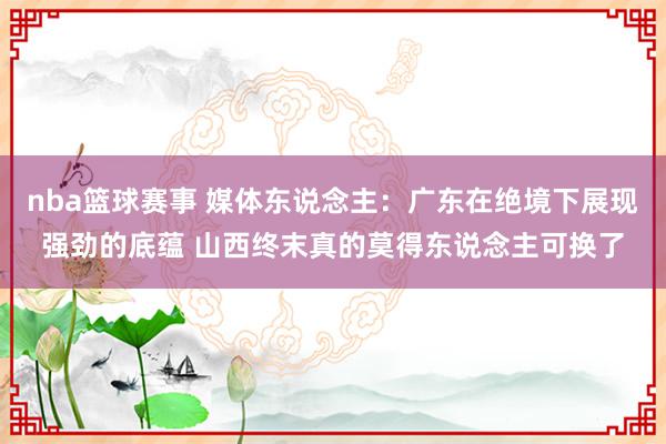 nba篮球赛事 媒体东说念主：广东在绝境下展现强劲的底蕴 山西终末真的莫得东说念主可换了