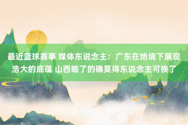 最近篮球赛事 媒体东说念主：广东在绝境下展现浩大的底蕴 山西临了的确莫得东说念主可换了