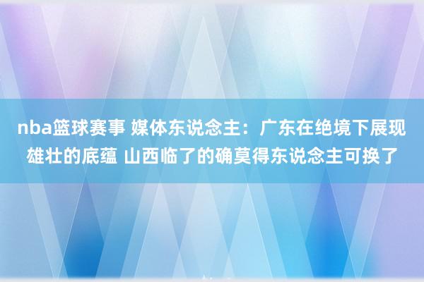 nba篮球赛事 媒体东说念主：广东在绝境下展现雄壮的底蕴 山西临了的确莫得东说念主可换了