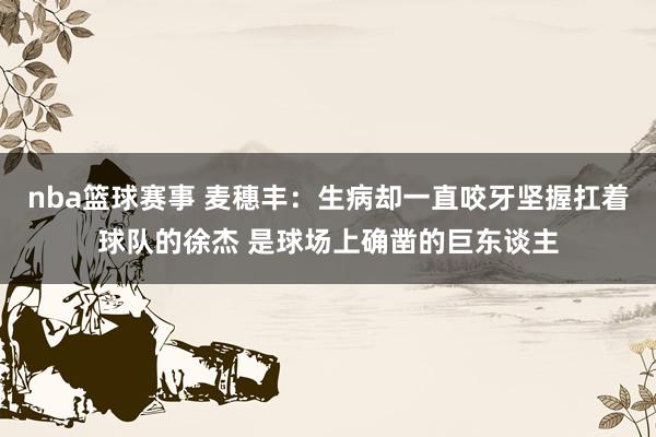 nba篮球赛事 麦穗丰：生病却一直咬牙坚握扛着球队的徐杰 是球场上确凿的巨东谈主