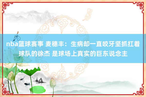 nba篮球赛事 麦穗丰：生病却一直咬牙坚抓扛着球队的徐杰 是球场上真实的巨东说念主