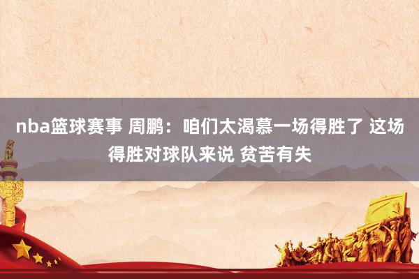 nba篮球赛事 周鹏：咱们太渴慕一场得胜了 这场得胜对球队来说 贫苦有失