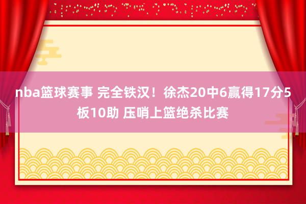 nba篮球赛事 完全铁汉！徐杰20中6赢得17分5板10助 压哨上篮绝杀比赛