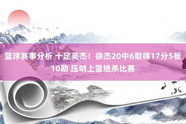 篮球赛事分析 十足英杰！徐杰20中6取得17分5板10助 压哨上篮绝杀比赛