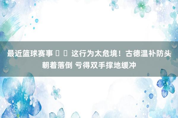 最近篮球赛事 ⚠️这行为太危境！古德温补防头朝着落倒 亏得双手撑地缓冲