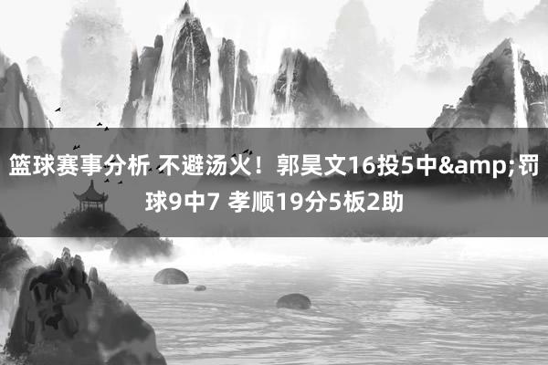 篮球赛事分析 不避汤火！郭昊文16投5中&罚球9中7 孝顺19分5板2助