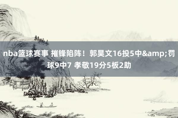 nba篮球赛事 摧锋陷阵！郭昊文16投5中&罚球9中7 孝敬19分5板2助