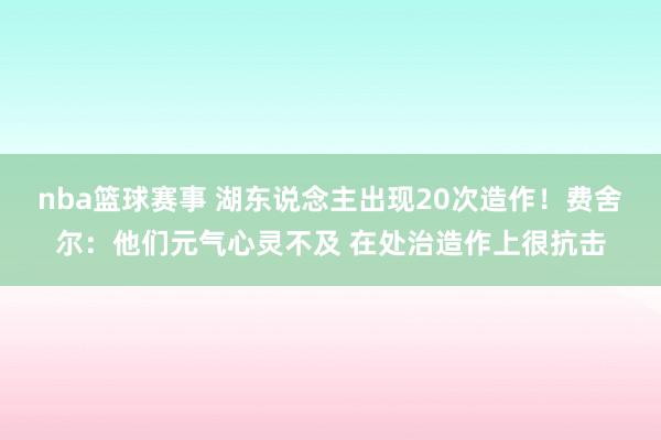 nba篮球赛事 湖东说念主出现20次造作！费舍尔：他们元气心灵不及 在处治造作上很抗击