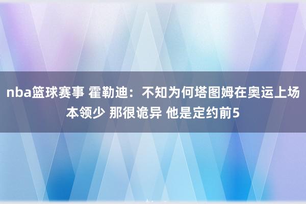 nba篮球赛事 霍勒迪：不知为何塔图姆在奥运上场本领少 那很诡异 他是定约前5