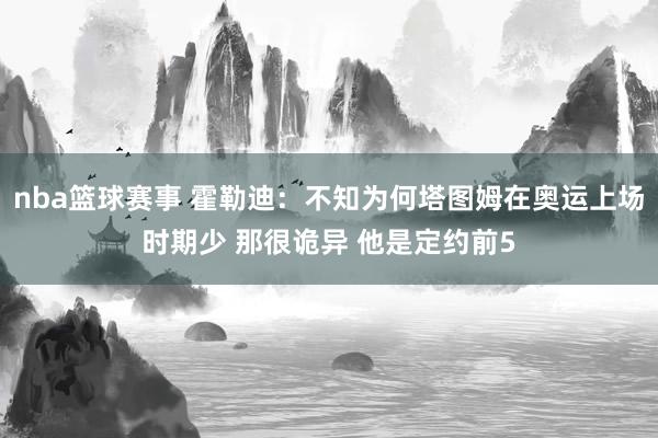 nba篮球赛事 霍勒迪：不知为何塔图姆在奥运上场时期少 那很诡异 他是定约前5