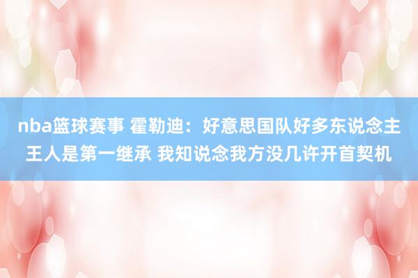 nba篮球赛事 霍勒迪：好意思国队好多东说念主王人是第一继承 我知说念我方没几许开首契机