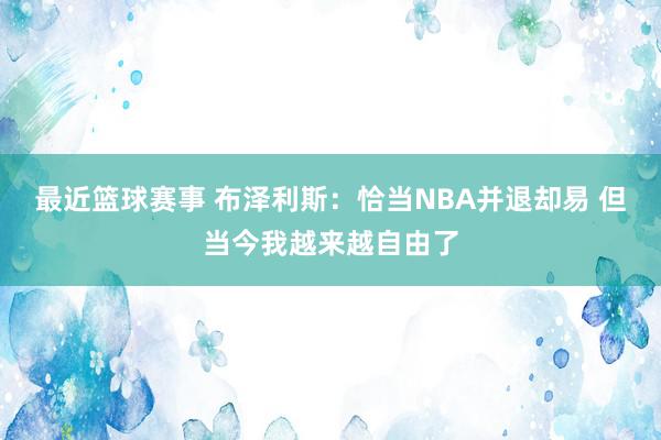 最近篮球赛事 布泽利斯：恰当NBA并退却易 但当今我越来越自由了