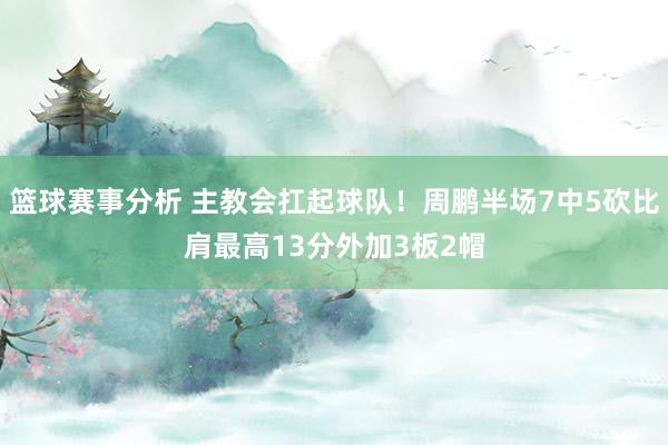 篮球赛事分析 主教会扛起球队！周鹏半场7中5砍比肩最高13分外加3板2帽