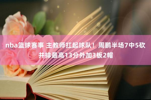 nba篮球赛事 主教师扛起球队！周鹏半场7中5砍并排最高13分外加3板2帽