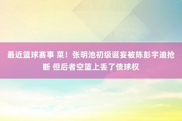 最近篮球赛事 菜！张明池初级诞妄被陈彭宇迪抢断 但后者空篮上丢了债球权