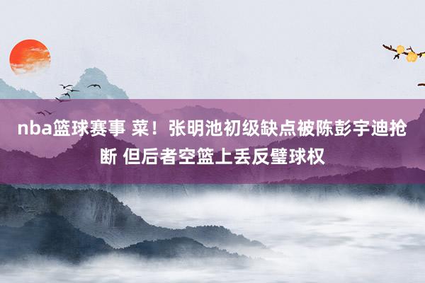 nba篮球赛事 菜！张明池初级缺点被陈彭宇迪抢断 但后者空篮上丢反璧球权