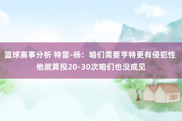 篮球赛事分析 特雷-杨：咱们需要亨特更有侵犯性 他就算投20-30次咱们也没成见