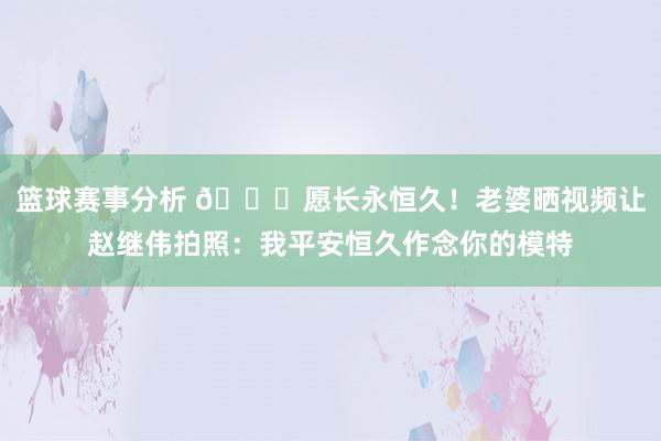 篮球赛事分析 😁愿长永恒久！老婆晒视频让赵继伟拍照：我平安恒久作念你的模特