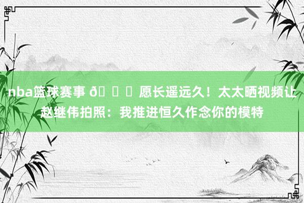 nba篮球赛事 😁愿长遥远久！太太晒视频让赵继伟拍照：我推进恒久作念你的模特