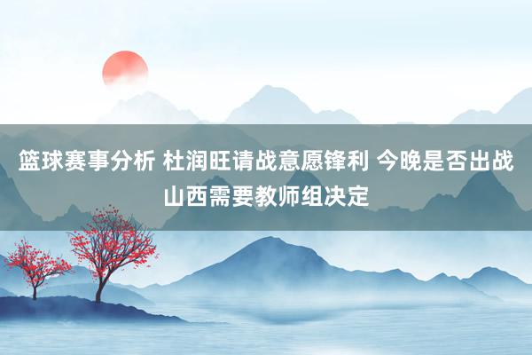 篮球赛事分析 杜润旺请战意愿锋利 今晚是否出战山西需要教师组决定