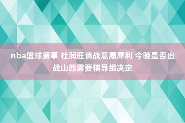 nba篮球赛事 杜润旺请战意愿犀利 今晚是否出战山西需要辅导组决定