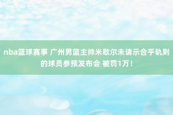 nba篮球赛事 广州男篮主帅米歇尔未请示合乎轨则的球员参预发布会 被罚1万！