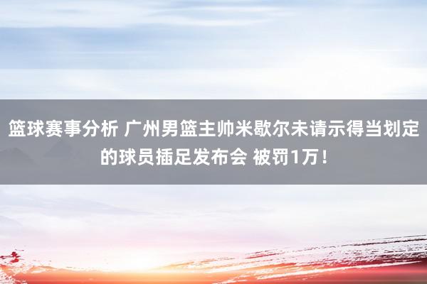 篮球赛事分析 广州男篮主帅米歇尔未请示得当划定的球员插足发布会 被罚1万！