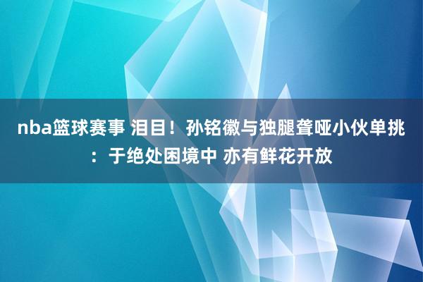 nba篮球赛事 泪目！孙铭徽与独腿聋哑小伙单挑：于绝处困境中 亦有鲜花开放