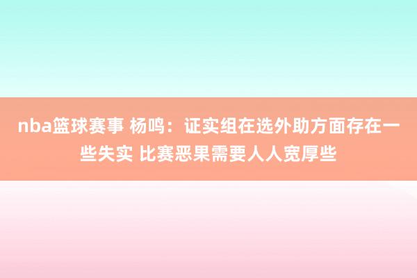 nba篮球赛事 杨鸣：证实组在选外助方面存在一些失实 比赛恶果需要人人宽厚些