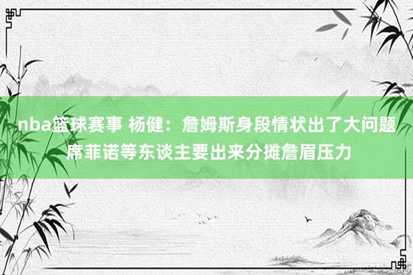 nba篮球赛事 杨健：詹姆斯身段情状出了大问题 席菲诺等东谈主要出来分摊詹眉压力