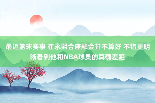 最近篮球赛事 崔永熙合座融会并不算好 不错更明晰看到他和NBA球员的真确差距