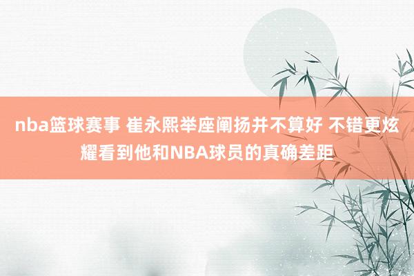 nba篮球赛事 崔永熙举座阐扬并不算好 不错更炫耀看到他和NBA球员的真确差距