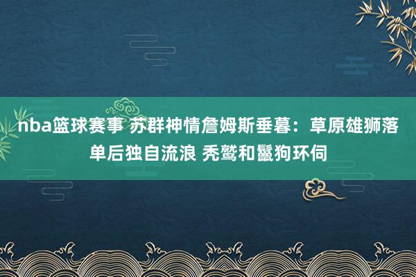 nba篮球赛事 苏群神情詹姆斯垂暮：草原雄狮落单后独自流浪 秃鹫和鬣狗环伺