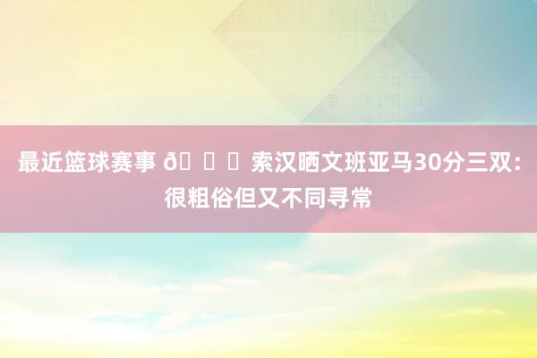 最近篮球赛事 👀索汉晒文班亚马30分三双：很粗俗但又不同寻常