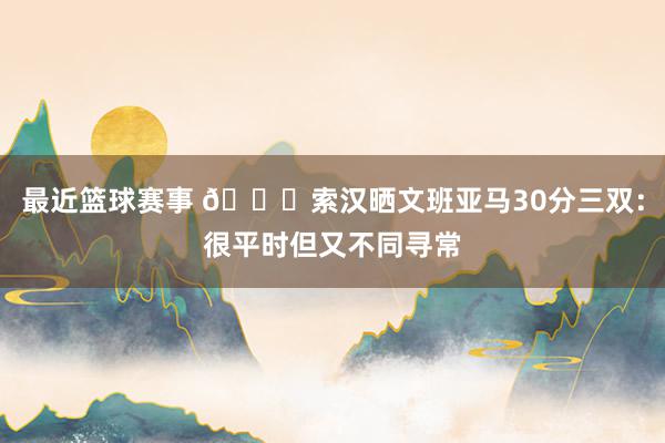 最近篮球赛事 👀索汉晒文班亚马30分三双：很平时但又不同寻常