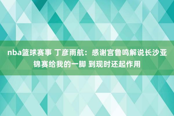 nba篮球赛事 丁彦雨航：感谢宫鲁鸣解说长沙亚锦赛给我的一脚 到现时还起作用