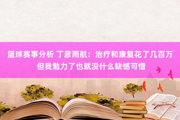 篮球赛事分析 丁彦雨航：治疗和康复花了几百万 但我勉力了也就没什么缺憾可惜