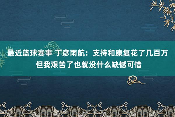 最近篮球赛事 丁彦雨航：支持和康复花了几百万 但我艰苦了也就没什么缺憾可惜