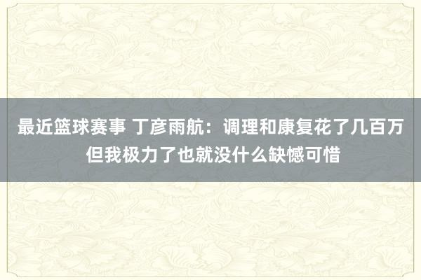 最近篮球赛事 丁彦雨航：调理和康复花了几百万 但我极力了也就没什么缺憾可惜