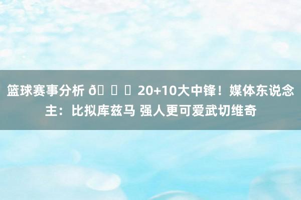 篮球赛事分析 😋20+10大中锋！媒体东说念主：比拟库兹马 强人更可爱武切维奇