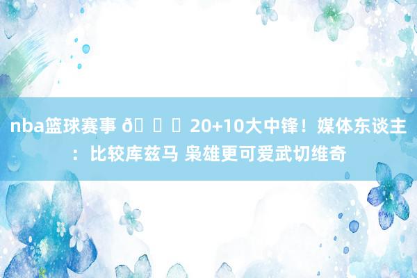 nba篮球赛事 😋20+10大中锋！媒体东谈主：比较库兹马 枭雄更可爱武切维奇