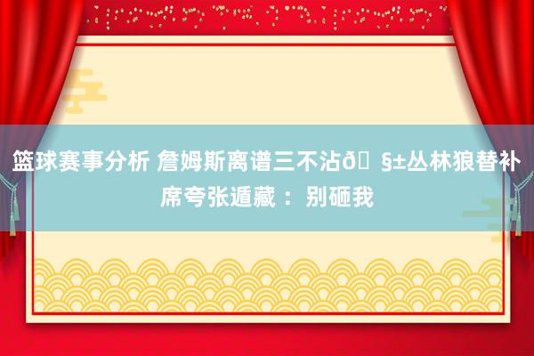 篮球赛事分析 詹姆斯离谱三不沾🧱丛林狼替补席夸张遁藏 ：别砸我