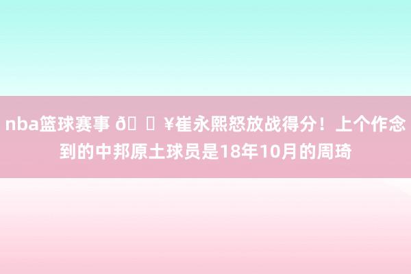 nba篮球赛事 🔥崔永熙怒放战得分！上个作念到的中邦原土球员是18年10月的周琦