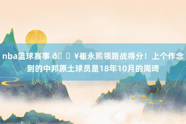 nba篮球赛事 🔥崔永熙领路战得分！上个作念到的中邦原土球员是18年10月的周琦